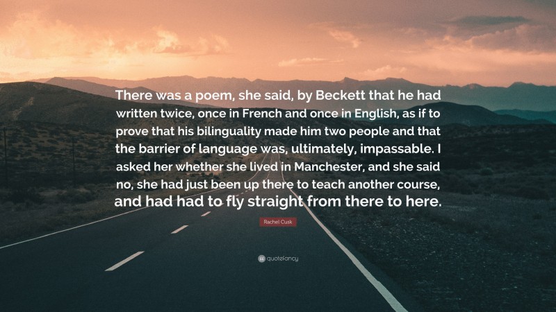 Rachel Cusk Quote: “There was a poem, she said, by Beckett that he had written twice, once in French and once in English, as if to prove that his bilinguality made him two people and that the barrier of language was, ultimately, impassable. I asked her whether she lived in Manchester, and she said no, she had just been up there to teach another course, and had had to fly straight from there to here.”