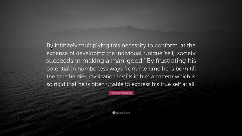 Joshua Loth Liebman Quote: “By infinitely multiplying this necessity to conform, at the expense of developing the individual, unique ‘self,’ society succeeds in making a man ‘good.’ By frustrating his potential in numberless ways from the time he is born till the time he dies, civilization instills in him a pattern which is so rigid that he is often unable to express his true self at all.”