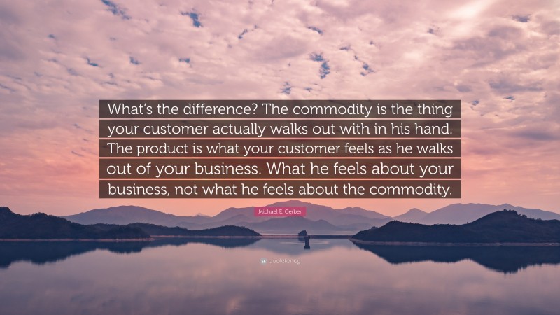 Michael E. Gerber Quote: “What’s the difference? The commodity is the thing your customer actually walks out with in his hand. The product is what your customer feels as he walks out of your business. What he feels about your business, not what he feels about the commodity.”