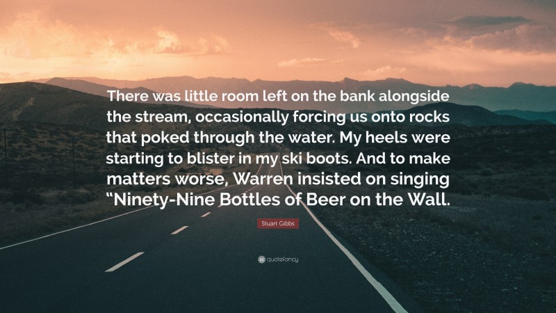Stuart Gibbs Quote: “There was little room left on the bank alongside the stream, occasionally forcing us onto rocks that poked through the water. My heels were starting to blister in my ski boots. And to make matters worse, Warren insisted on singing “Ninety-Nine Bottles of Beer on the Wall.”