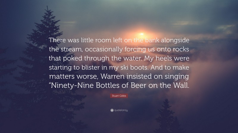 Stuart Gibbs Quote: “There was little room left on the bank alongside the stream, occasionally forcing us onto rocks that poked through the water. My heels were starting to blister in my ski boots. And to make matters worse, Warren insisted on singing “Ninety-Nine Bottles of Beer on the Wall.”