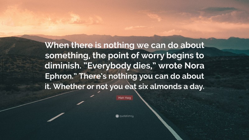 Matt Haig Quote: “When there is nothing we can do about something, the point of worry begins to diminish. “Everybody dies,” wrote Nora Ephron.” There’s nothing you can do about it. Whether or not you eat six almonds a day.”
