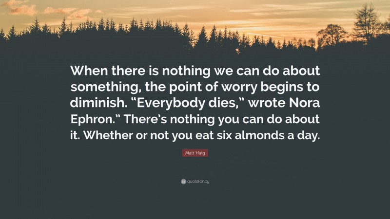 Matt Haig Quote: “When there is nothing we can do about something, the point of worry begins to diminish. “Everybody dies,” wrote Nora Ephron.” There’s nothing you can do about it. Whether or not you eat six almonds a day.”