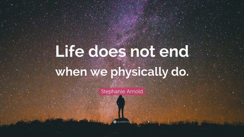 Stephanie Arnold Quote: “Life does not end when we physically do.”
