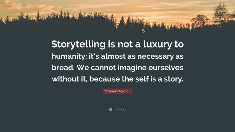 Margaret Atwood Quote: “Storytelling is not a luxury to humanity; it’s almost as necessary as bread. We cannot imagine ourselves without it, because the self is a story.”