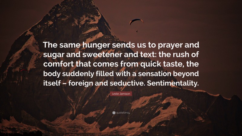 Leslie Jamison Quote: “The same hunger sends us to prayer and sugar and sweetener and text: the rush of comfort that comes from quick taste, the body suddenly filled with a sensation beyond itself – foreign and seductive. Sentimentality.”