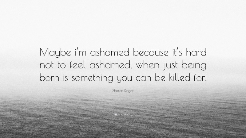 Sharon Dogar Quote: “Maybe i’m ashamed because it’s hard not to feel ashamed, when just being born is something you can be killed for.”