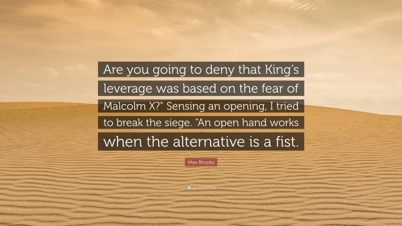 Max Brooks Quote: “Are you going to deny that King’s leverage was based on the fear of Malcolm X?” Sensing an opening, I tried to break the siege. “An open hand works when the alternative is a fist.”