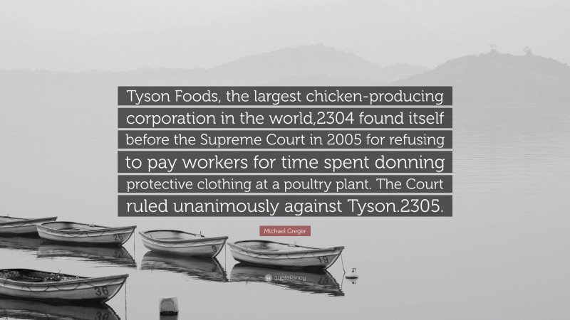 Michael Greger Quote: “Tyson Foods, the largest chicken-producing corporation in the world,2304 found itself before the Supreme Court in 2005 for refusing to pay workers for time spent donning protective clothing at a poultry plant. The Court ruled unanimously against Tyson.2305.”