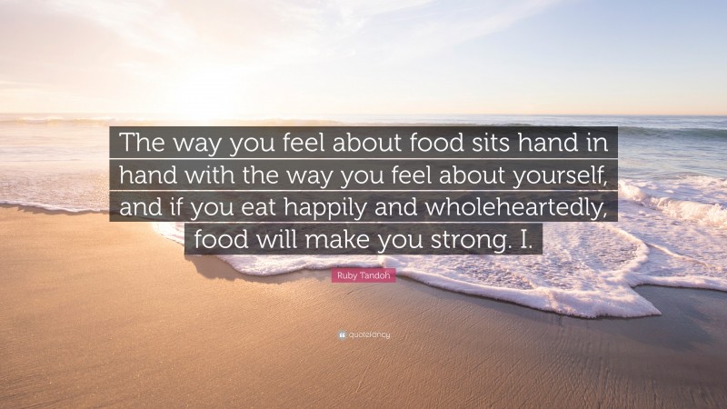 Ruby Tandoh Quote: “The way you feel about food sits hand in hand with the way you feel about yourself, and if you eat happily and wholeheartedly, food will make you strong. I.”