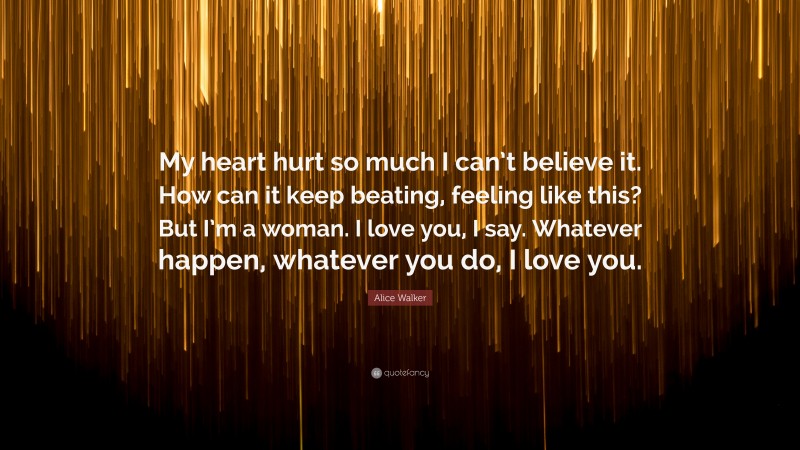 Alice Walker Quote: “My heart hurt so much I can’t believe it. How can it keep beating, feeling like this? But I’m a woman. I love you, I say. Whatever happen, whatever you do, I love you.”