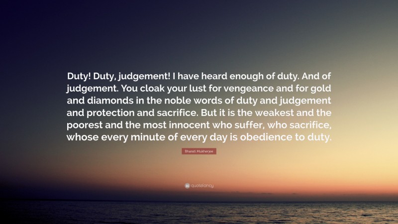 Bharati Mukherjee Quote: “Duty! Duty, judgement! I have heard enough of duty. And of judgement. You cloak your lust for vengeance and for gold and diamonds in the noble words of duty and judgement and protection and sacrifice. But it is the weakest and the poorest and the most innocent who suffer, who sacrifice, whose every minute of every day is obedience to duty.”