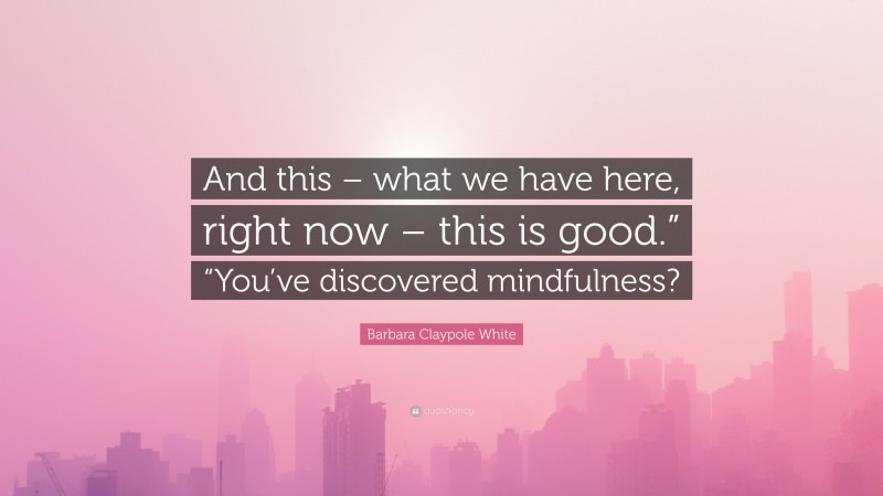 Barbara Claypole White Quote: “And this – what we have here, right now – this is good.” “You’ve discovered mindfulness?”