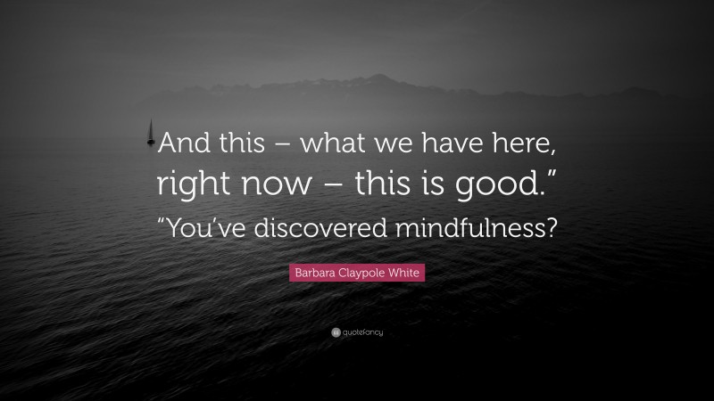 Barbara Claypole White Quote: “And this – what we have here, right now – this is good.” “You’ve discovered mindfulness?”