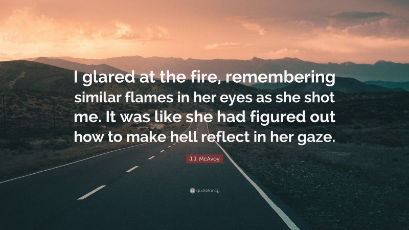 J.J. McAvoy Quote: “I glared at the fire, remembering similar flames in her eyes as she shot me. It was like she had figured out how to make hell reflect in her gaze.”