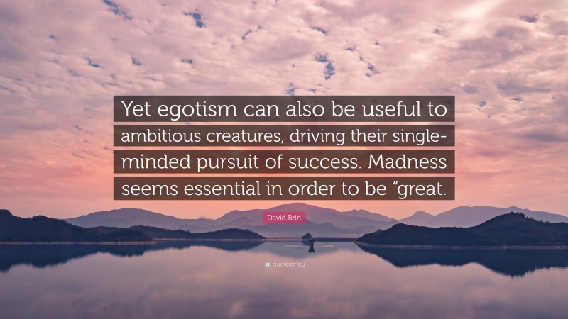 David Brin Quote: “Yet egotism can also be useful to ambitious creatures, driving their single-minded pursuit of success. Madness seems essential in order to be “great.”