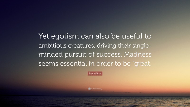 David Brin Quote: “Yet egotism can also be useful to ambitious creatures, driving their single-minded pursuit of success. Madness seems essential in order to be “great.”