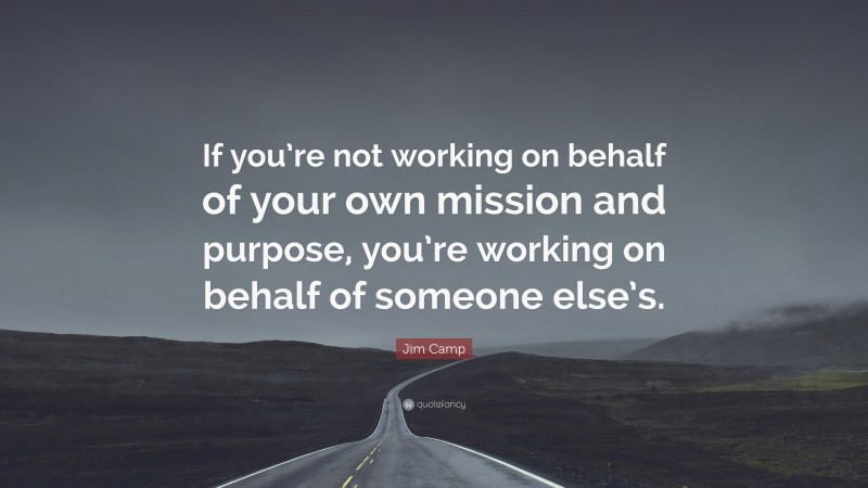 Jim Camp Quote: “If you’re not working on behalf of your own mission and purpose, you’re working on behalf of someone else’s.”