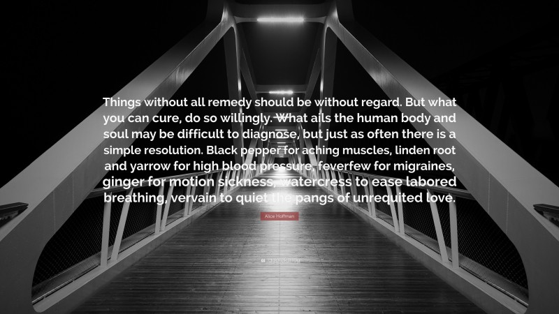 Alice Hoffman Quote: “Things without all remedy should be without regard. But what you can cure, do so willingly. What ails the human body and soul may be difficult to diagnose, but just as often there is a simple resolution. Black pepper for aching muscles, linden root and yarrow for high blood pressure, feverfew for migraines, ginger for motion sickness, watercress to ease labored breathing, vervain to quiet the pangs of unrequited love.”