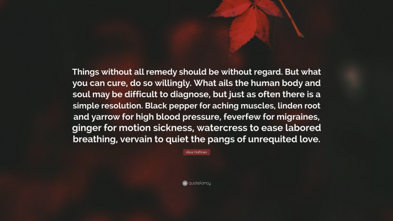 Alice Hoffman Quote: “Things without all remedy should be without regard. But what you can cure, do so willingly. What ails the human body and soul may be difficult to diagnose, but just as often there is a simple resolution. Black pepper for aching muscles, linden root and yarrow for high blood pressure, feverfew for migraines, ginger for motion sickness, watercress to ease labored breathing, vervain to quiet the pangs of unrequited love.”