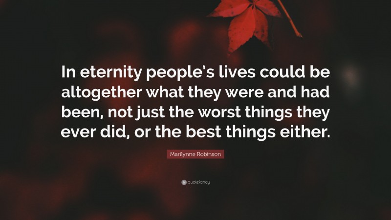 Marilynne Robinson Quote: “In eternity people’s lives could be altogether what they were and had been, not just the worst things they ever did, or the best things either.”