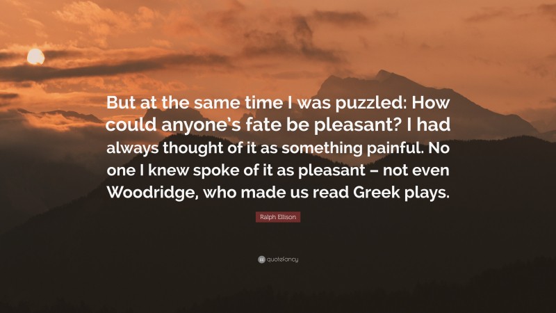 Ralph Ellison Quote: “But at the same time I was puzzled: How could anyone’s fate be pleasant? I had always thought of it as something painful. No one I knew spoke of it as pleasant – not even Woodridge, who made us read Greek plays.”