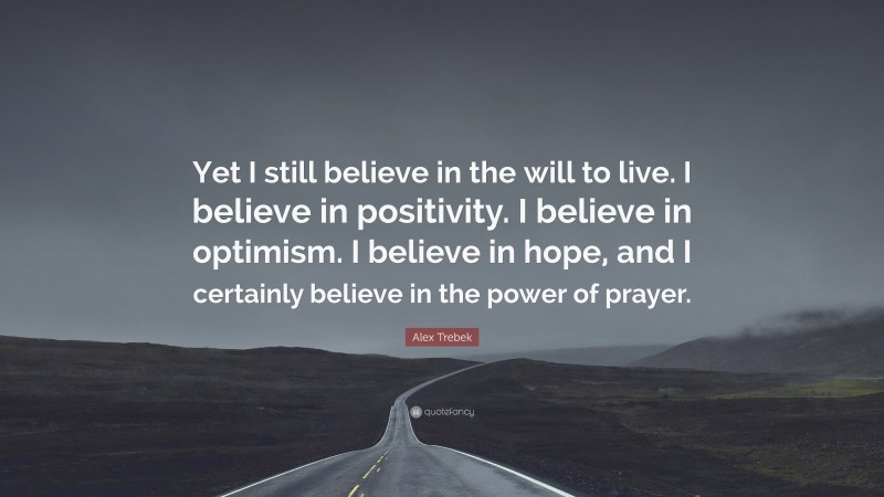 Alex Trebek Quote: “Yet I still believe in the will to live. I believe in positivity. I believe in optimism. I believe in hope, and I certainly believe in the power of prayer.”