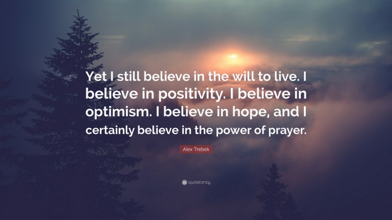 Alex Trebek Quote: “Yet I still believe in the will to live. I believe in positivity. I believe in optimism. I believe in hope, and I certainly believe in the power of prayer.”