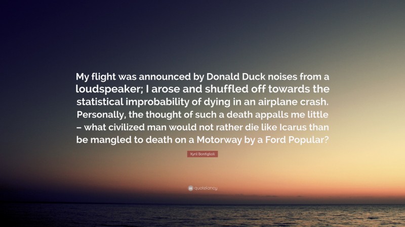 Kyril Bonfiglioli Quote: “My flight was announced by Donald Duck noises from a loudspeaker; I arose and shuffled off towards the statistical improbability of dying in an airplane crash. Personally, the thought of such a death appalls me little – what civilized man would not rather die like Icarus than be mangled to death on a Motorway by a Ford Popular?”