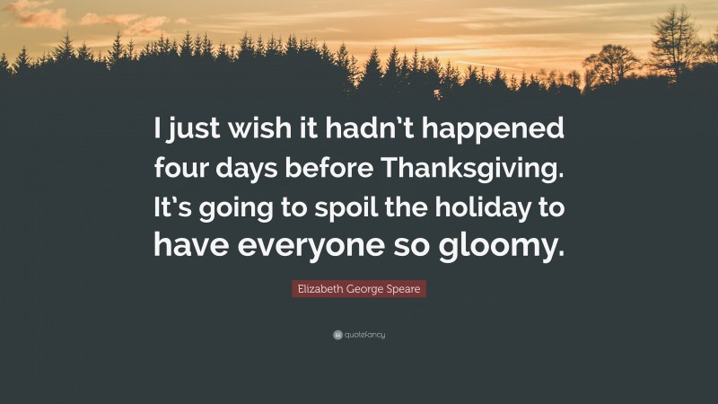 Elizabeth George Speare Quote: “I just wish it hadn’t happened four days before Thanksgiving. It’s going to spoil the holiday to have everyone so gloomy.”