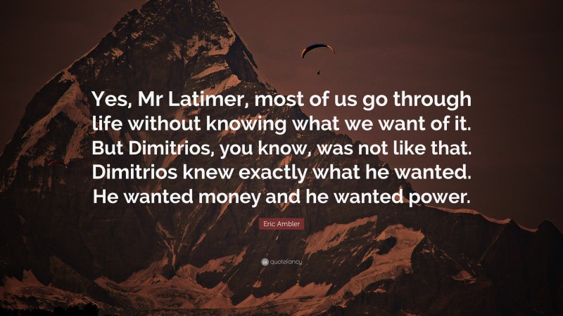 Eric Ambler Quote: “Yes, Mr Latimer, most of us go through life without knowing what we want of it. But Dimitrios, you know, was not like that. Dimitrios knew exactly what he wanted. He wanted money and he wanted power.”