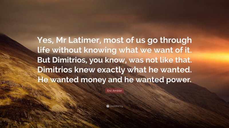 Eric Ambler Quote: “Yes, Mr Latimer, most of us go through life without knowing what we want of it. But Dimitrios, you know, was not like that. Dimitrios knew exactly what he wanted. He wanted money and he wanted power.”