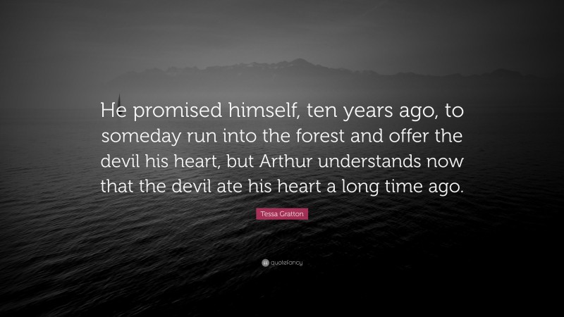 Tessa Gratton Quote: “He promised himself, ten years ago, to someday run into the forest and offer the devil his heart, but Arthur understands now that the devil ate his heart a long time ago.”