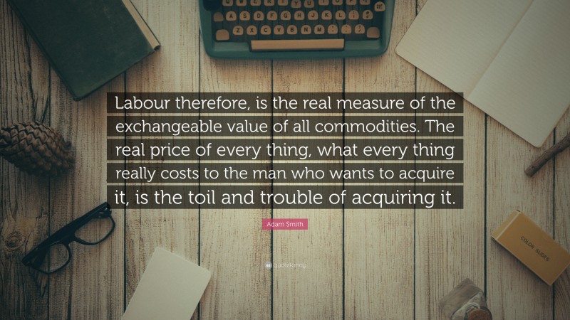 Adam Smith Quote: “Labour therefore, is the real measure of the exchangeable value of all commodities. The real price of every thing, what every thing really costs to the man who wants to acquire it, is the toil and trouble of acquiring it.”