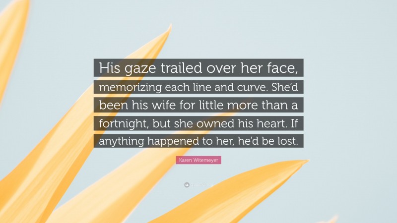 Karen Witemeyer Quote: “His gaze trailed over her face, memorizing each line and curve. She’d been his wife for little more than a fortnight, but she owned his heart. If anything happened to her, he’d be lost.”