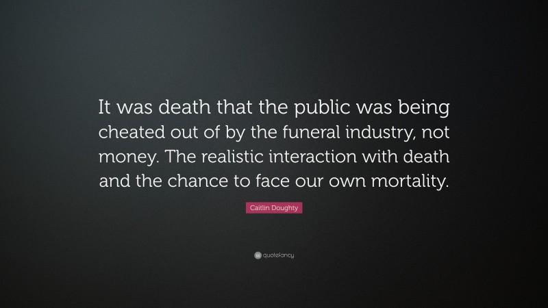 Caitlin Doughty Quote: “It was death that the public was being cheated out of by the funeral industry, not money. The realistic interaction with death and the chance to face our own mortality.”