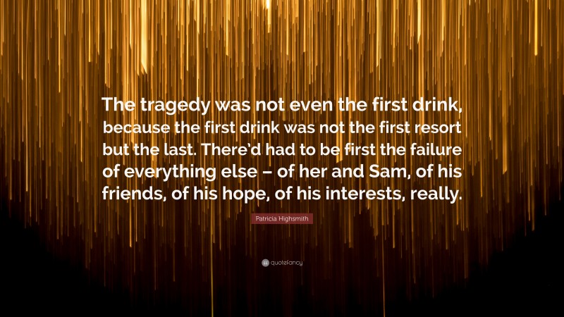 Patricia Highsmith Quote: “The tragedy was not even the first drink, because the first drink was not the first resort but the last. There’d had to be first the failure of everything else – of her and Sam, of his friends, of his hope, of his interests, really.”