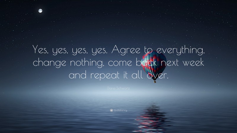 Dana Schwartz Quote: “Yes, yes, yes, yes. Agree to everything, change nothing, come back next week and repeat it all over.”