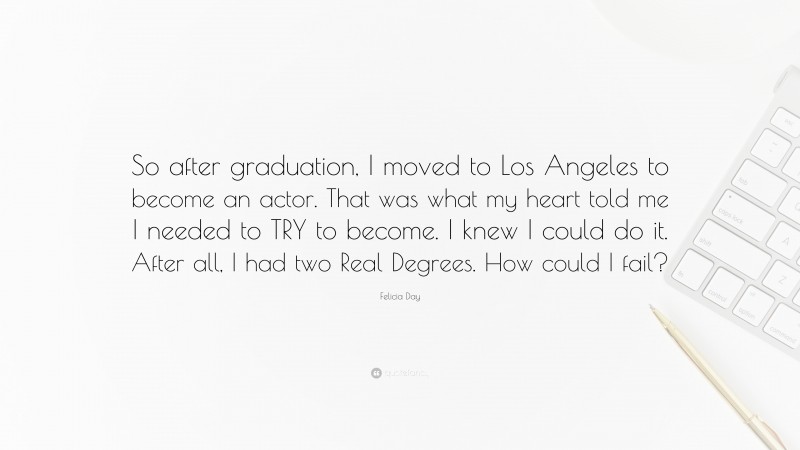 Felicia Day Quote: “So after graduation, I moved to Los Angeles to become an actor. That was what my heart told me I needed to TRY to become. I knew I could do it. After all, I had two Real Degrees. How could I fail?”