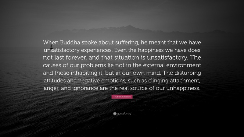 Thubten Chodron Quote: “When Buddha spoke about suffering, he meant that we have unsatisfactory experiences. Even the happiness we have does not last forever, and that situation is unsatisfactory. The causes of our problems lie not in the external environment and those inhabiting it, but in our own mind. The disturbing attitudes and negative emotions, such as clinging attachment, anger, and ignorance are the real source of our unhappiness.”