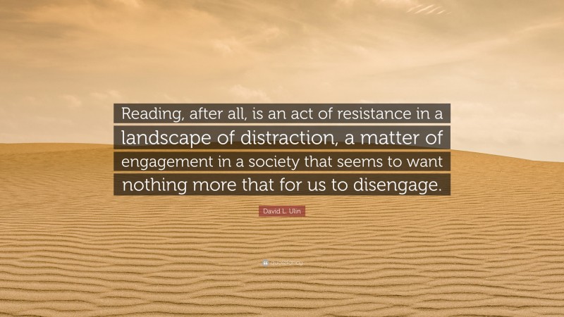 David L. Ulin Quote: “Reading, after all, is an act of resistance in a landscape of distraction, a matter of engagement in a society that seems to want nothing more that for us to disengage.”