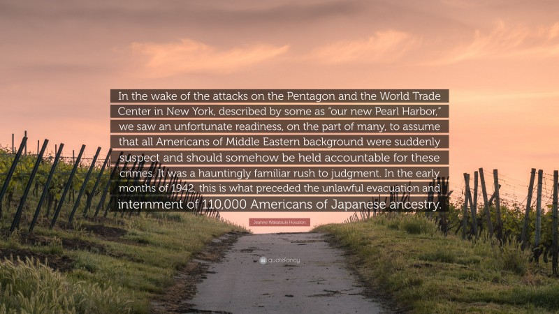 Jeanne Wakatsuki Houston Quote: “In the wake of the attacks on the Pentagon and the World Trade Center in New York, described by some as “our new Pearl Harbor,” we saw an unfortunate readiness, on the part of many, to assume that all Americans of Middle Eastern background were suddenly suspect and should somehow be held accountable for these crimes. It was a hauntingly familiar rush to judgment. In the early months of 1942, this is what preceded the unlawful evacuation and internment of 110,000 Americans of Japanese ancestry.”