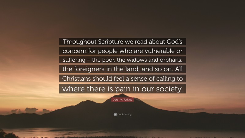 John M. Perkins Quote: “Throughout Scripture we read about God’s concern for people who are vulnerable or suffering – the poor, the widows and orphans, the foreigners in the land, and so on. All Christians should feel a sense of calling to where there is pain in our society.”