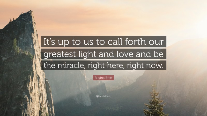 Regina Brett Quote: “It’s up to us to call forth our greatest light and love and be the miracle, right here, right now.”