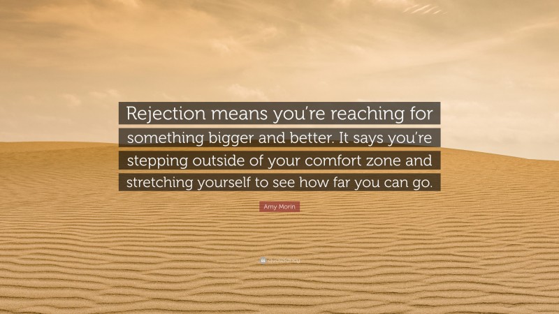 Amy Morin Quote: “Rejection means you’re reaching for something bigger and better. It says you’re stepping outside of your comfort zone and stretching yourself to see how far you can go.”