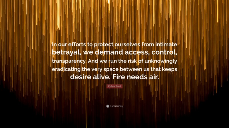 Esther Perel Quote: “In our efforts to protect ourselves from intimate betrayal, we demand access, control, transparency. And we run the risk of unknowingly eradicating the very space between us that keeps desire alive. Fire needs air.”