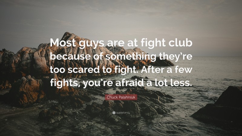 Chuck Palahniuk Quote: “Most guys are at fight club because of something they’re too scared to fight. After a few fights, you’re afraid a lot less.”