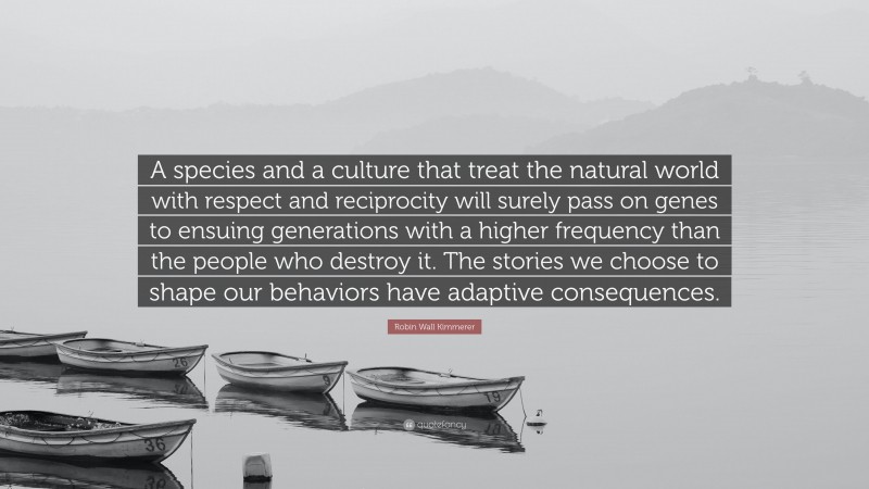 Robin Wall Kimmerer Quote: “A species and a culture that treat the natural world with respect and reciprocity will surely pass on genes to ensuing generations with a higher frequency than the people who destroy it. The stories we choose to shape our behaviors have adaptive consequences.”