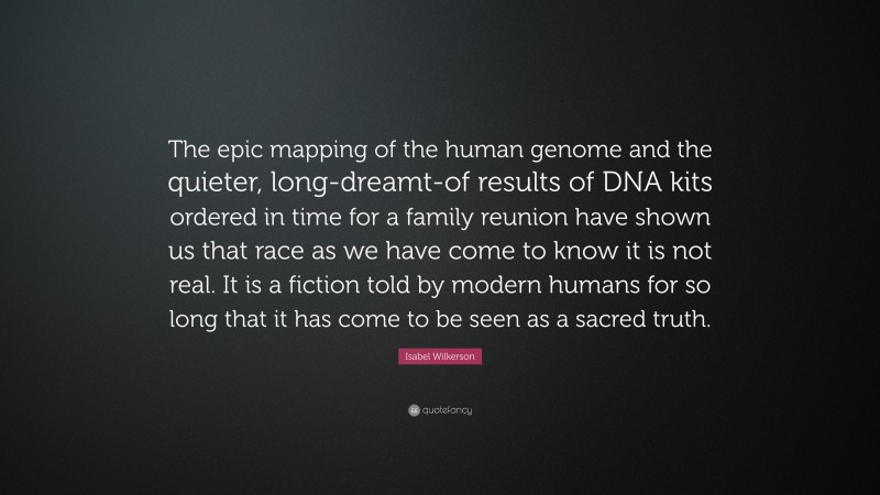 Isabel Wilkerson Quote: “The epic mapping of the human genome and the quieter, long-dreamt-of results of DNA kits ordered in time for a family reunion have shown us that race as we have come to know it is not real. It is a fiction told by modern humans for so long that it has come to be seen as a sacred truth.”