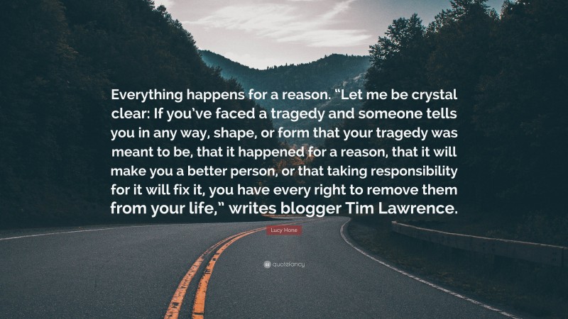 Lucy Hone Quote: “Everything happens for a reason. “Let me be crystal clear: If you’ve faced a tragedy and someone tells you in any way, shape, or form that your tragedy was meant to be, that it happened for a reason, that it will make you a better person, or that taking responsibility for it will fix it, you have every right to remove them from your life,” writes blogger Tim Lawrence.”
